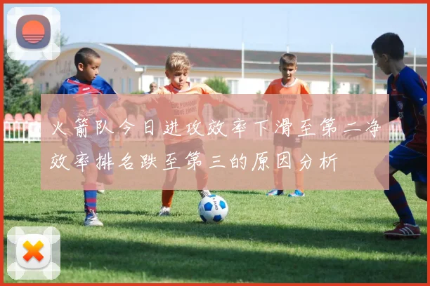 火箭队今日进攻效率下滑至第二净效率排名跌至第三的原因分析
