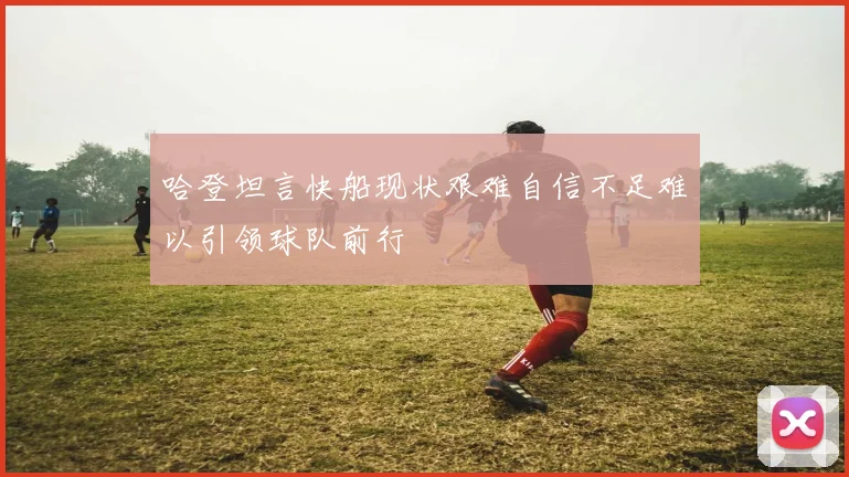 哈登坦言快船现状艰难自信不足难以引领球队前行