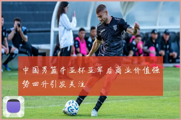 中国男篮夺亚杯亚军后商业价值强势回升引发关注