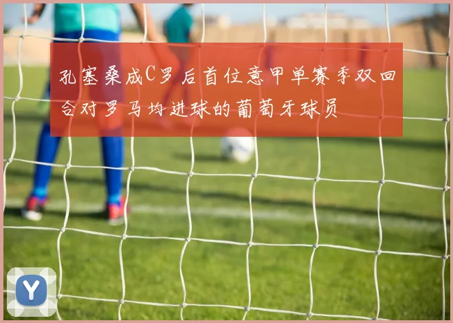 孔塞桑成C罗后首位意甲单赛季双回合对罗马均进球的葡萄牙球员