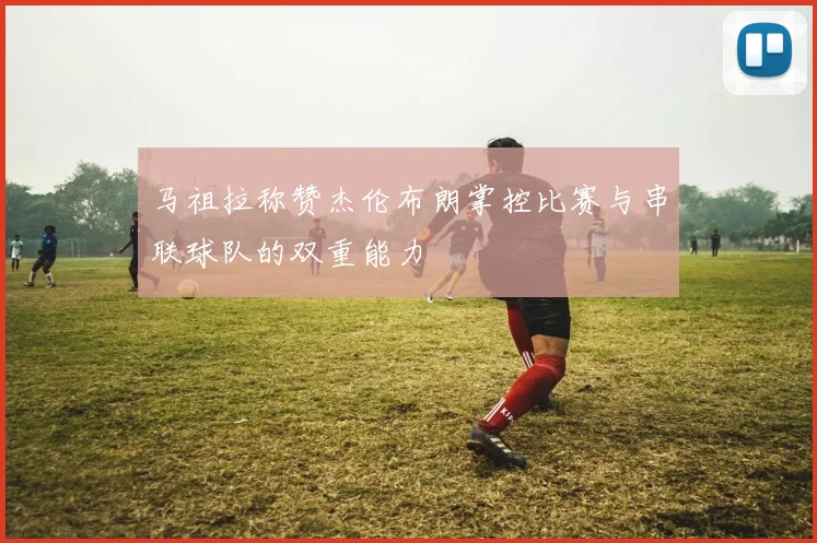 马祖拉称赞杰伦布朗掌控比赛与串联球队的双重能力