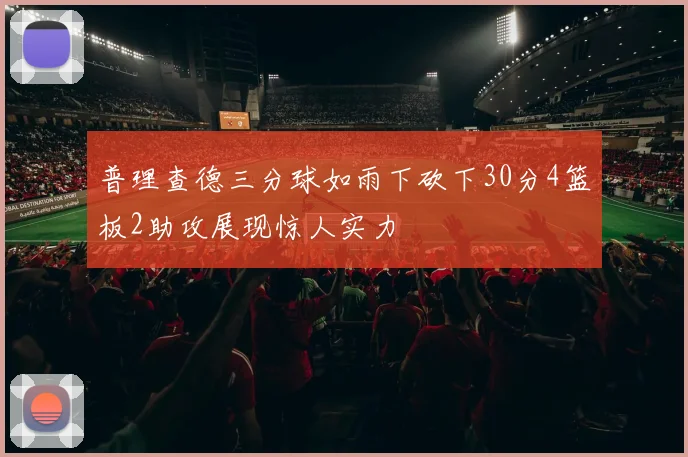 普理查德三分球如雨下砍下30分4篮板2助攻展现惊人实力