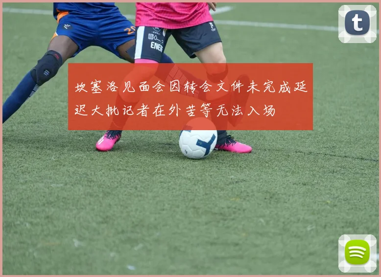 坎塞洛见面会因转会文件未完成延迟大批记者在外苦等无法入场