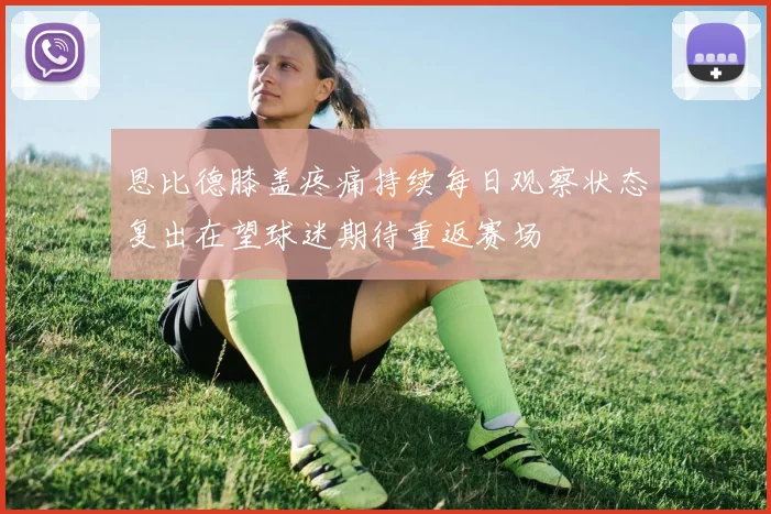 恩比德膝盖疼痛持续每日观察状态复出在望球迷期待重返赛场