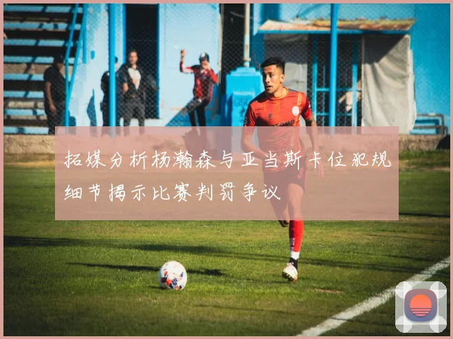 拓媒分析杨瀚森与亚当斯卡位犯规细节揭示比赛判罚争议
