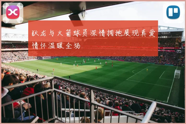 狄龙与火箭球员深情拥抱展现真爱情怀温暖全场