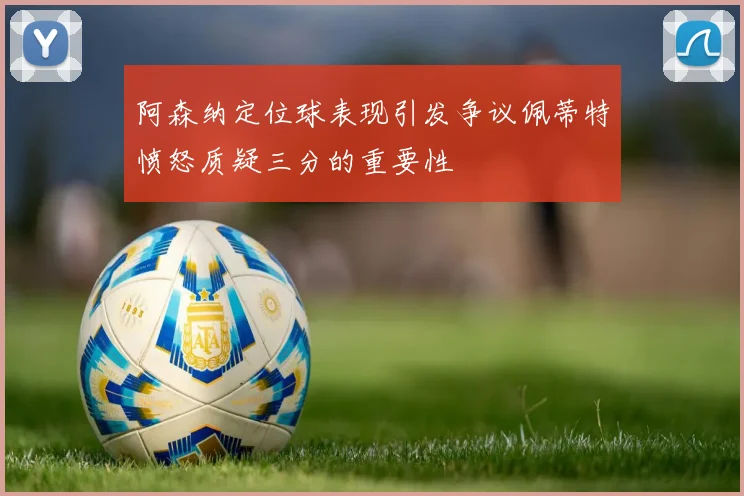 阿森纳定位球表现引发争议佩蒂特愤怒质疑三分的重要性