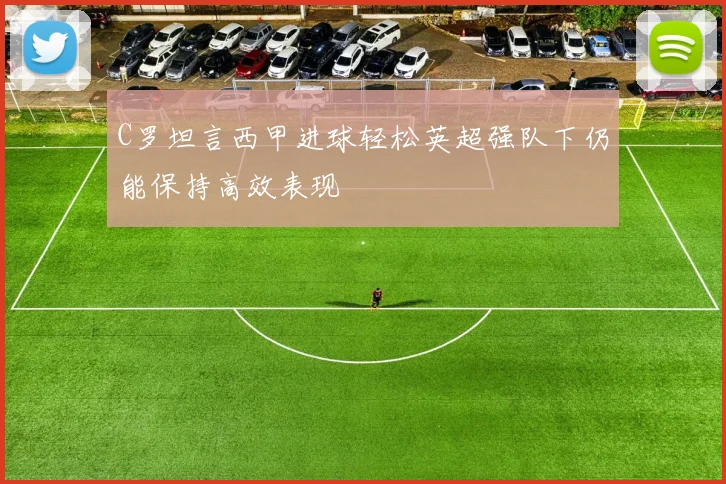 C罗坦言西甲进球轻松英超强队下仍能保持高效表现