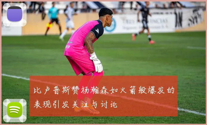 比卢普斯赞杨瀚森如火箭般爆发的表现引发关注与讨论