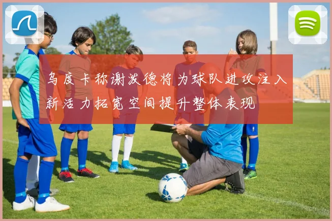 乌度卡称谢泼德将为球队进攻注入新活力拓宽空间提升整体表现