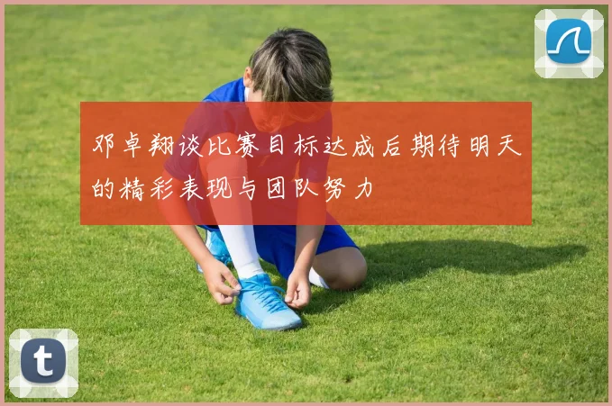邓卓翔谈比赛目标达成后期待明天的精彩表现与团队努力