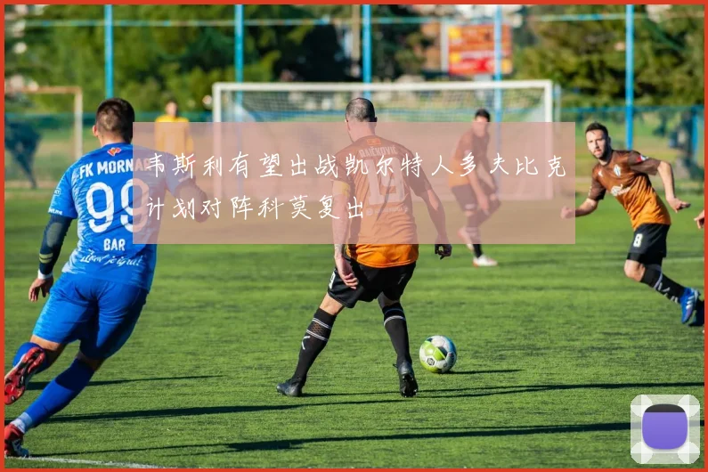 韦斯利有望出战凯尔特人多夫比克计划对阵科莫复出