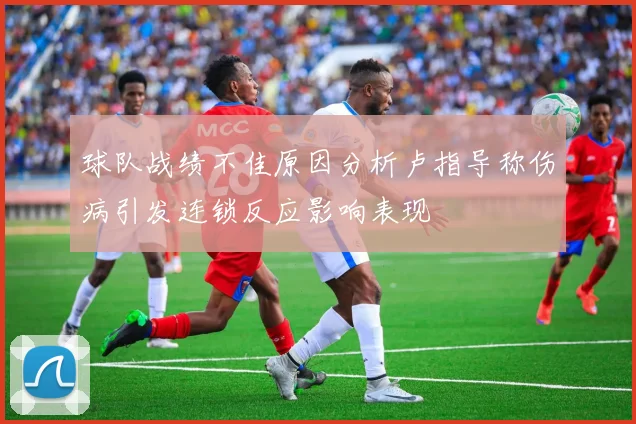 球队战绩不佳原因分析卢指导称伤病引发连锁反应影响表现