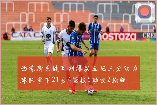 西蒙斯关键时刻爆发五记三分助力球队拿下21分4篮板5助攻2抢断