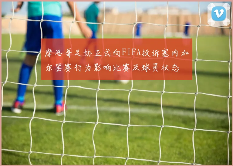 摩洛哥足协正式向FIFA投诉塞内加尔罢赛行为影响比赛及球员状态